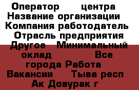 Оператор call-центра › Название организации ­ Компания-работодатель › Отрасль предприятия ­ Другое › Минимальный оклад ­ 25 000 - Все города Работа » Вакансии   . Тыва респ.,Ак-Довурак г.